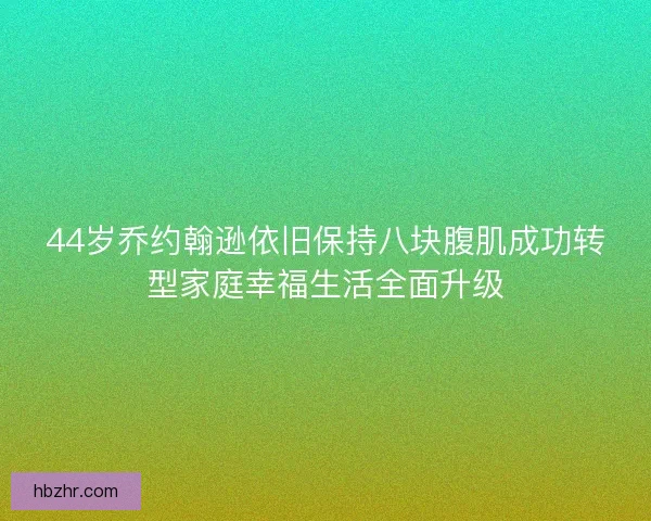 44岁乔约翰逊依旧保持八块腹肌成功转型家庭幸福生活全面升级