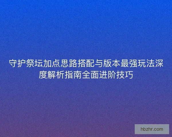 守护祭坛加点思路搭配与版本最强玩法深度解析指南全面进阶技巧
