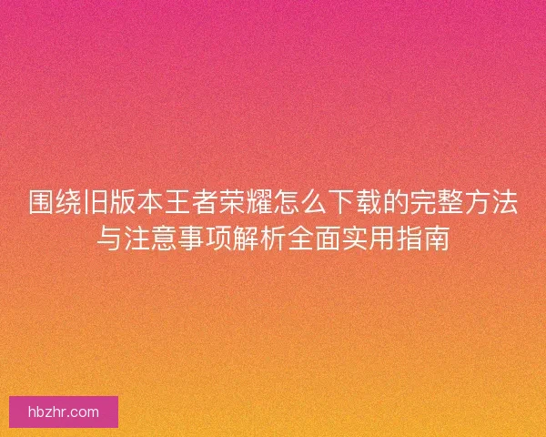 围绕旧版本王者荣耀怎么下载的完整方法与注意事项解析全面实用指南