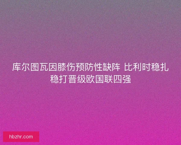 库尔图瓦因膝伤预防性缺阵 比利时稳扎稳打晋级欧国联四强