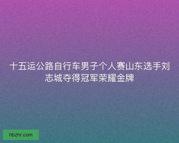 十五运公路自行车男子个人赛山东选手刘志城夺得冠军荣耀金牌