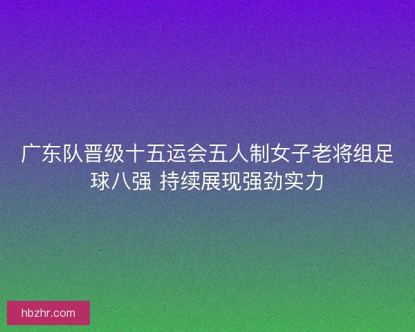 广东队晋级十五运会五人制女子老将组足球八强 持续展现强劲实力