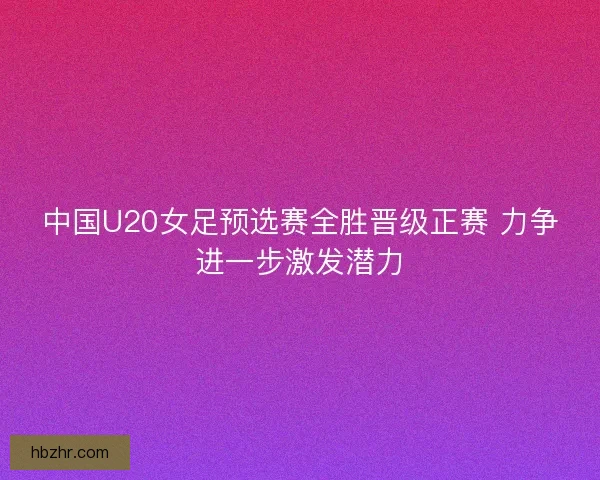 中国U20女足预选赛全胜晋级正赛 力争进一步激发潜力