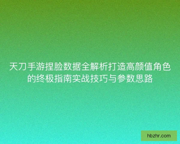 天刀手游捏脸数据全解析打造高颜值角色的终极指南实战技巧与参数思路