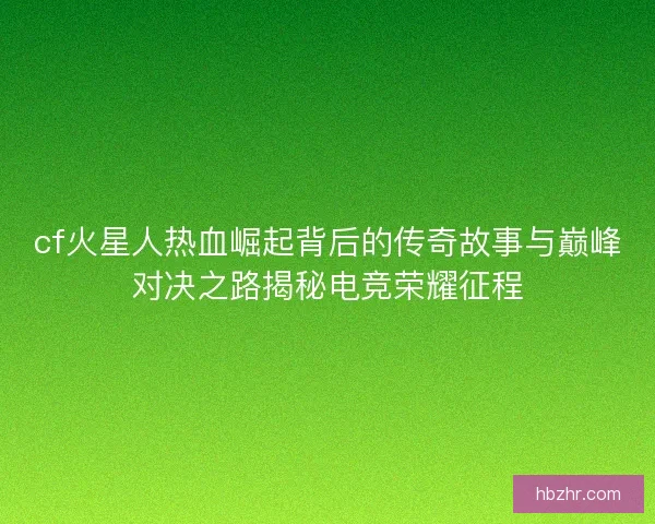 cf火星人热血崛起背后的传奇故事与巅峰对决之路揭秘电竞荣耀征程