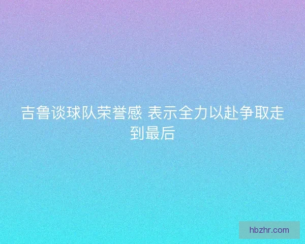 吉鲁谈球队荣誉感 表示全力以赴争取走到最后