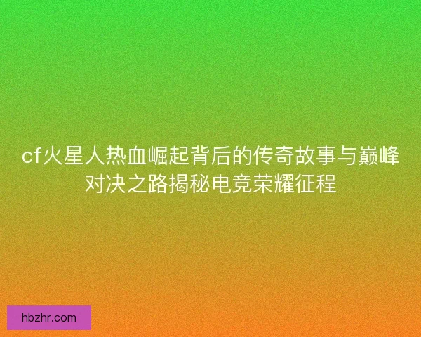 cf火星人热血崛起背后的传奇故事与巅峰对决之路揭秘电竞荣耀征程