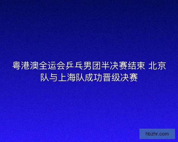 粤港澳全运会乒乓男团半决赛结束 北京队与上海队成功晋级决赛