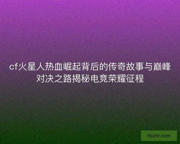 cf火星人热血崛起背后的传奇故事与巅峰对决之路揭秘电竞荣耀征程