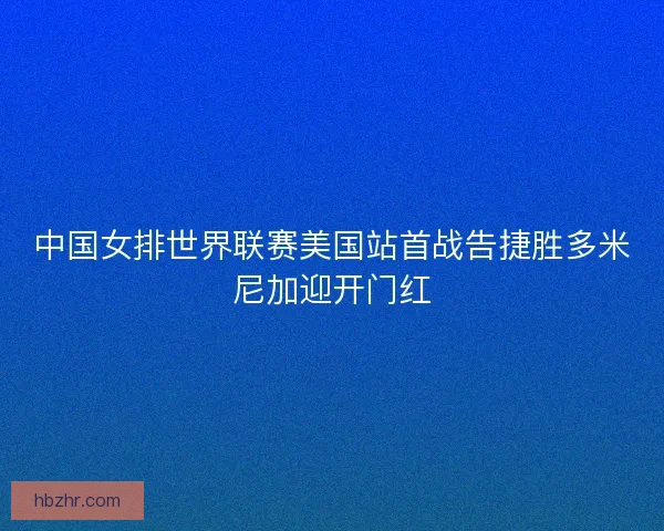 中国女排世界联赛美国站首战告捷胜多米尼加迎开门红