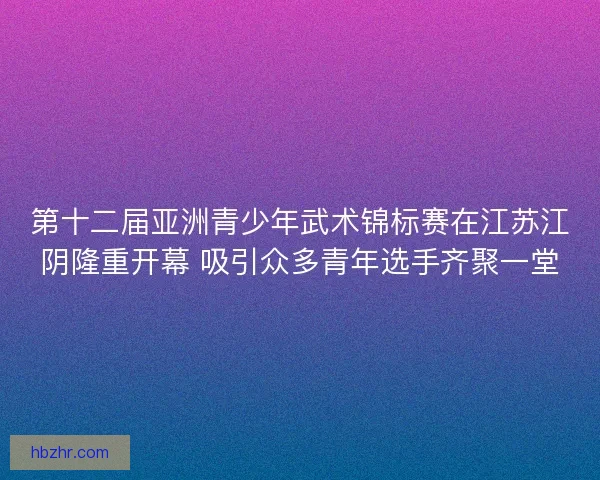 第十二届亚洲青少年武术锦标赛在江苏江阴隆重开幕 吸引众多青年选手齐聚一堂