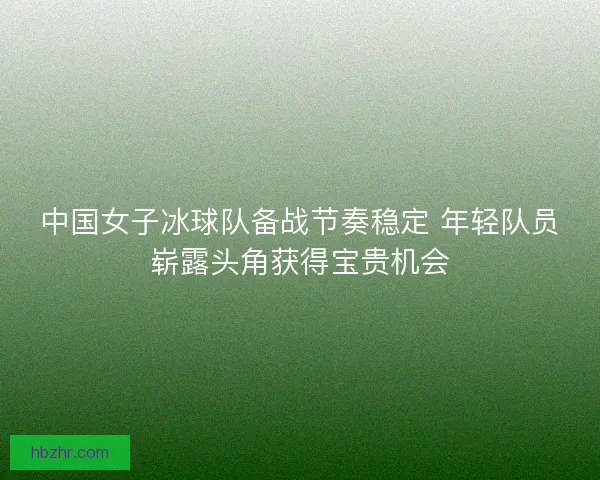 中国女子冰球队备战节奏稳定 年轻队员崭露头角获得宝贵机会
