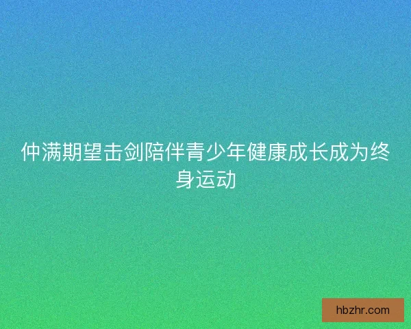 仲满期望击剑陪伴青少年健康成长成为终身运动