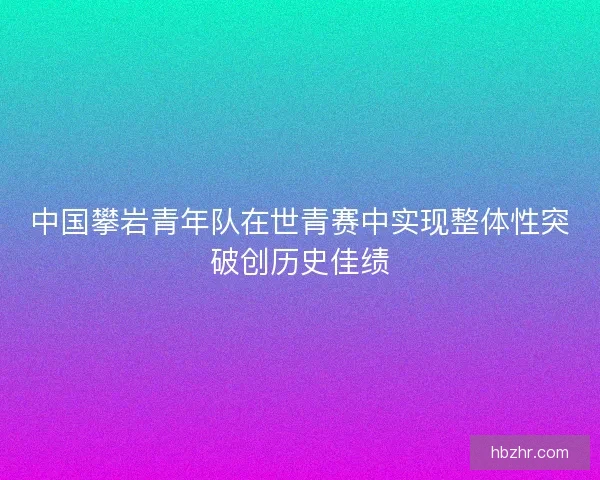 中国攀岩青年队在世青赛中实现整体性突破创历史佳绩