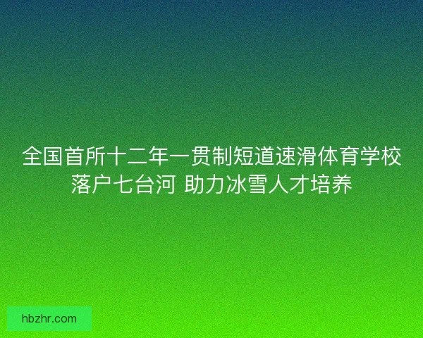 全国首所十二年一贯制短道速滑体育学校落户七台河 助力冰雪人才培养