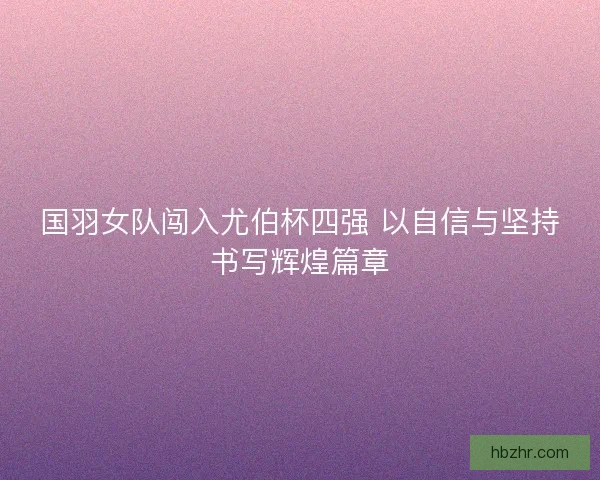 国羽女队闯入尤伯杯四强 以自信与坚持书写辉煌篇章