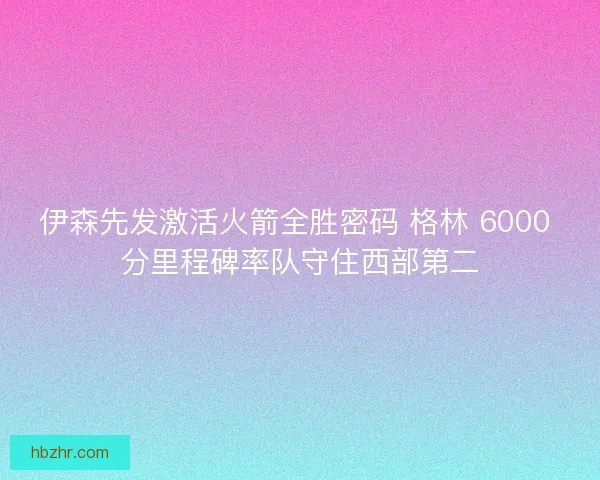 伊森先发激活火箭全胜密码 格林 6000 分里程碑率队守住西部第二