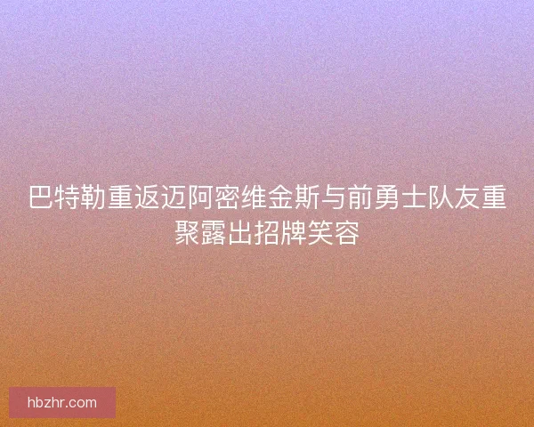 巴特勒重返迈阿密维金斯与前勇士队友重聚露出招牌笑容